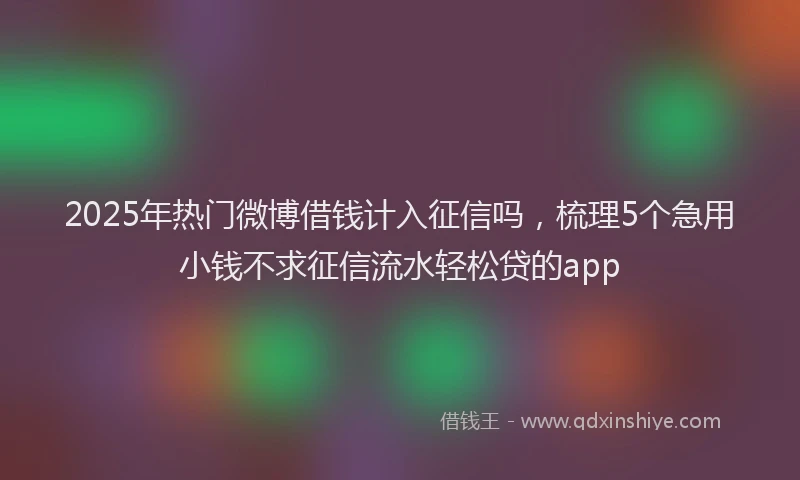 2025年热门微博借钱计入征信吗，梳理5个急用小钱不求征信流水轻松贷的app