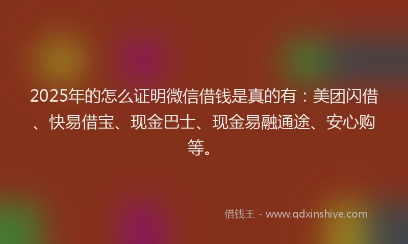 2025年的怎么证明微信借钱是真的有：美团闪借、快易借宝、现金巴士、现金易融通途、安心购等。