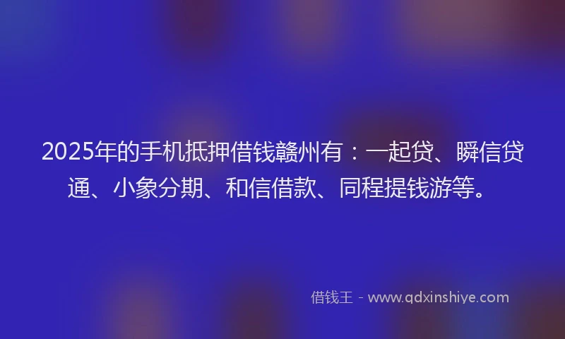 2025年的手机抵押借钱赣州有：一起贷、瞬信贷通、小象分期、和信借款、同程提钱游等。