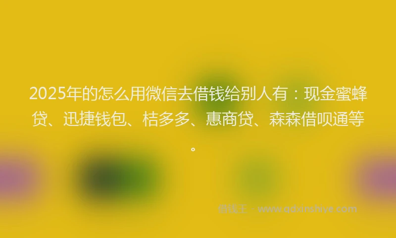 2025年的怎么用微信去借钱给别人有：现金蜜蜂贷、迅捷钱包、桔多多、惠商贷、森森借呗通等。