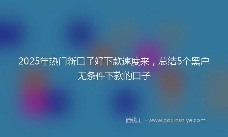 2025年热门新口子好下款速度来，总结5个黑户无条件下款的口子