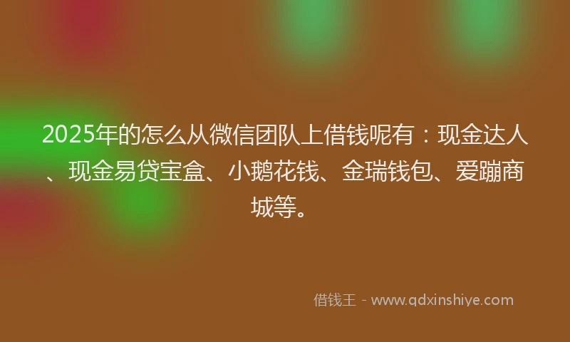 2025年的怎么从微信团队上借钱呢有：现金达人、现金易贷宝盒、小鹅花钱、金瑞钱包、爱蹦商城等。