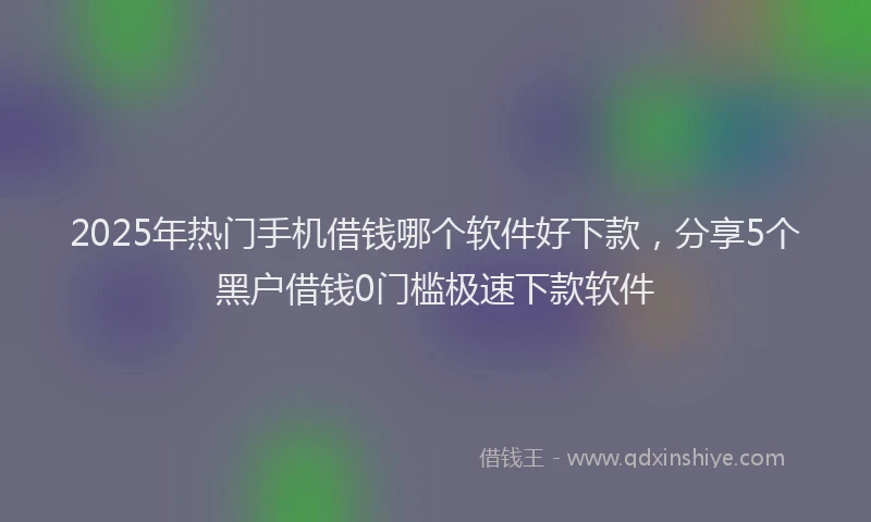 2025年热门手机借钱哪个软件好下款，分享5个黑户借钱0门槛极速下款软件