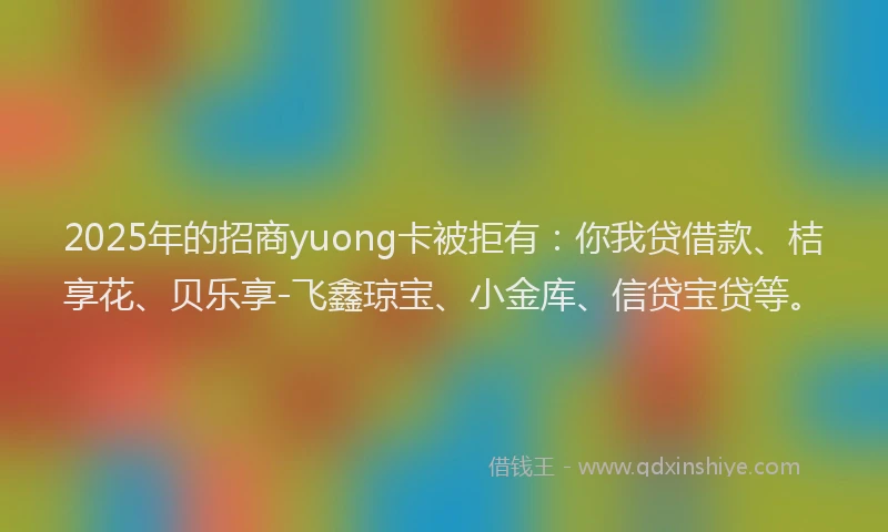 2025年的招商yuong卡被拒有：你我贷借款、桔享花、贝乐享-飞鑫琼宝、小金库、信贷宝贷等。