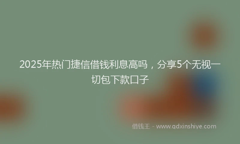 2025年热门捷信借钱利息高吗，分享5个无视一切包下款口子