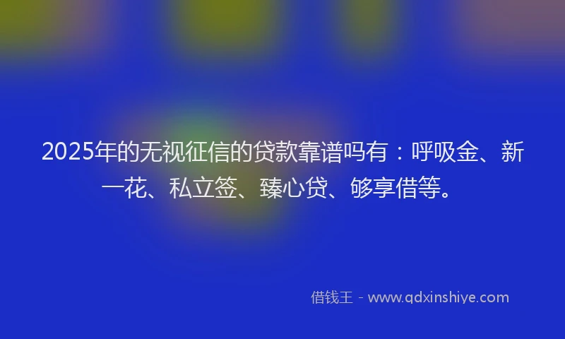 2025年的无视征信的贷款靠谱吗有：呼吸金、新一花、私立签、臻心贷、够享借等。