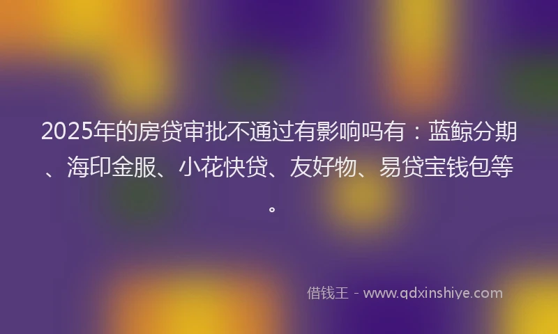 2025年的房贷审批不通过有影响吗有：蓝鲸分期、海印金服、小花快贷、友好物、易贷宝钱包等。