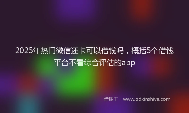2025年热门微信还卡可以借钱吗，概括5个借钱平台不看综合评估的app