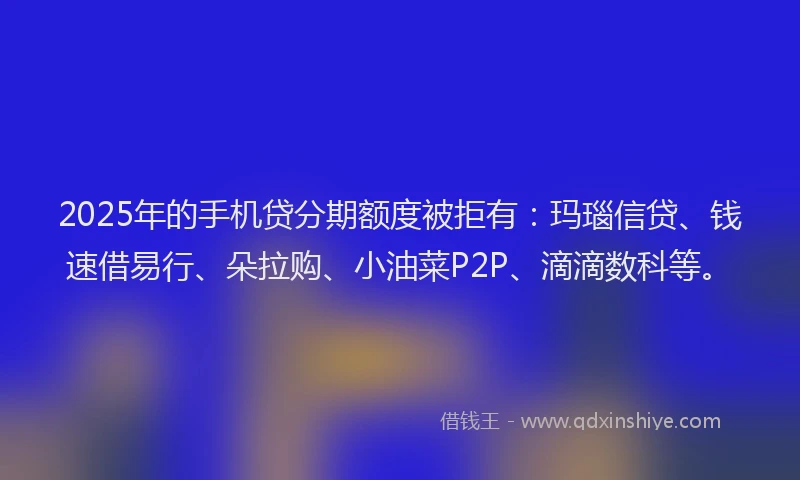2025年的手机贷分期额度被拒有：玛瑙信贷、钱速借易行、朵拉购、小油菜P2P、滴滴数科等。
