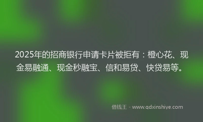 2025年的招商银行申请卡片被拒有：橙心花、现金易融通、现金秒融宝、信和易贷、快贷易等。