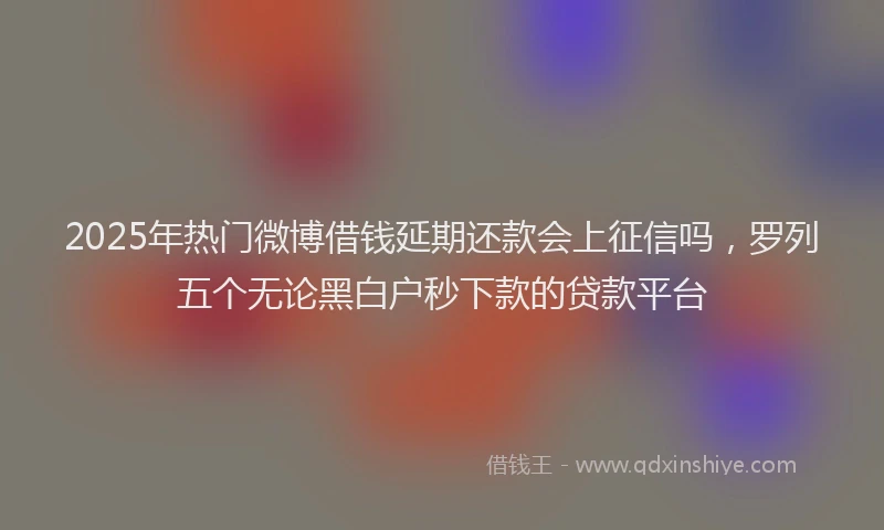 2025年热门微博借钱延期还款会上征信吗，罗列五个无论黑白户秒下款的贷款平台