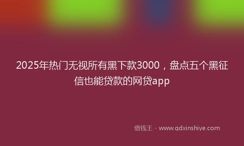 2025年热门无视所有黑下款3000，盘点五个黑征信也能贷款的网贷app