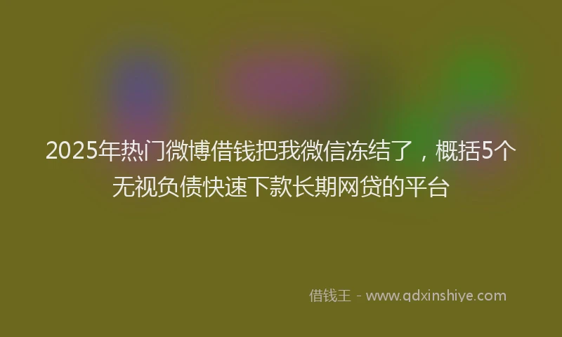 2025年热门微博借钱把我微信冻结了，概括5个无视负债快速下款长期网贷的平台