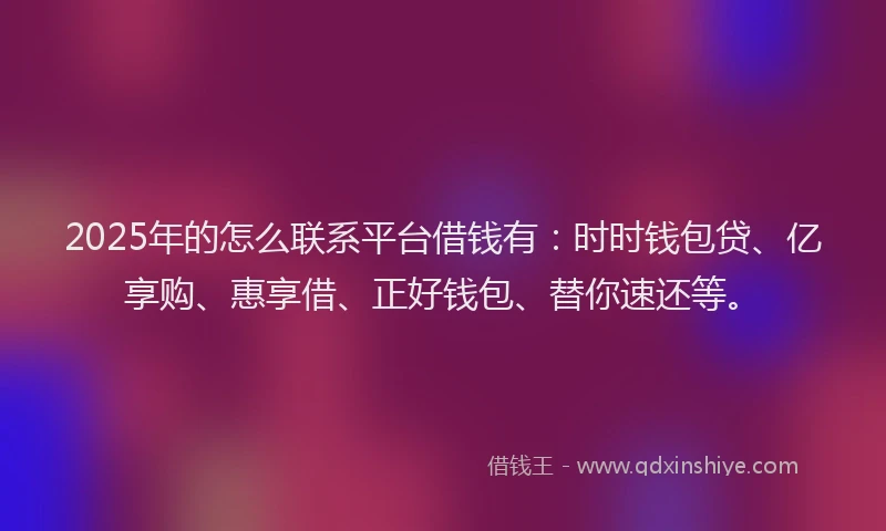 2025年的怎么联系平台借钱有：时时钱包贷、亿享购、惠享借、正好钱包、替你速还等。