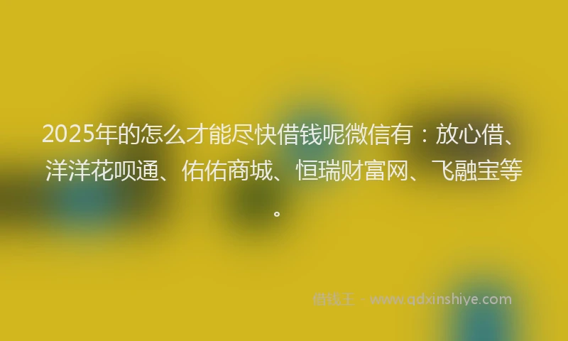 2025年的怎么才能尽快借钱呢微信有：放心借、洋洋花呗通、佑佑商城、恒瑞财富网、飞融宝等。