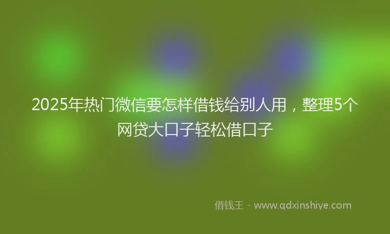 2025年热门微信要怎样借钱给别人用，整理5个网贷大口子轻松借口子