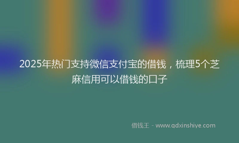 2025年热门支持微信支付宝的借钱，梳理5个芝麻信用可以借钱的口子