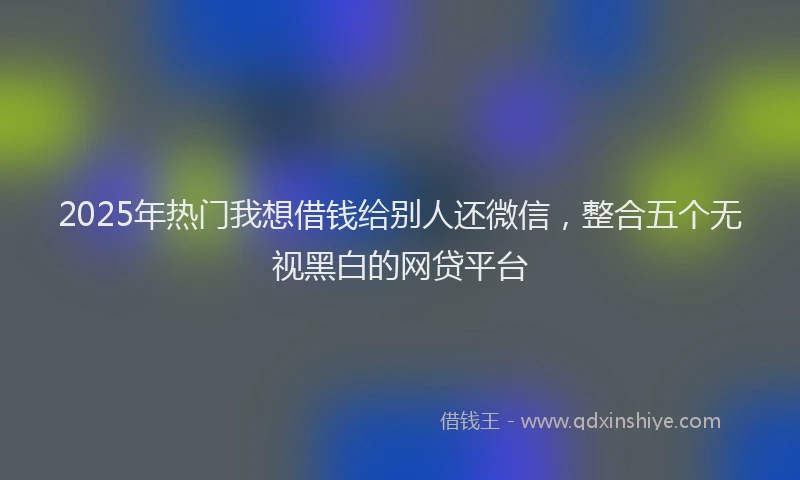 2025年热门我想借钱给别人还微信，整合五个无视黑白的网贷平台