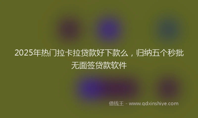2025年热门拉卡拉贷款好下款么，归纳五个秒批无面签贷款软件
