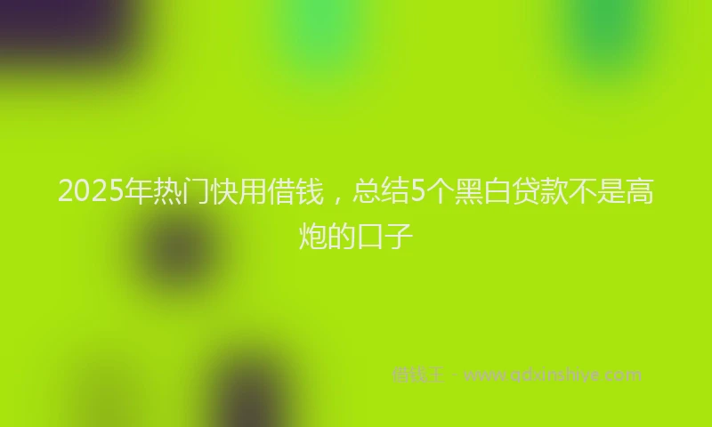 2025年热门快用借钱，总结5个黑白贷款不是高炮的口子