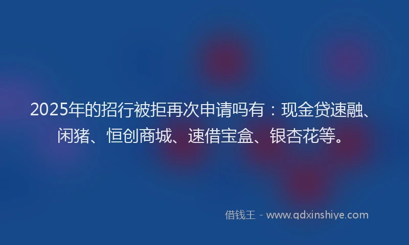 2025年的招行被拒再次申请吗有：现金贷速融、闲猪、恒创商城、速借宝盒、银杏花等。