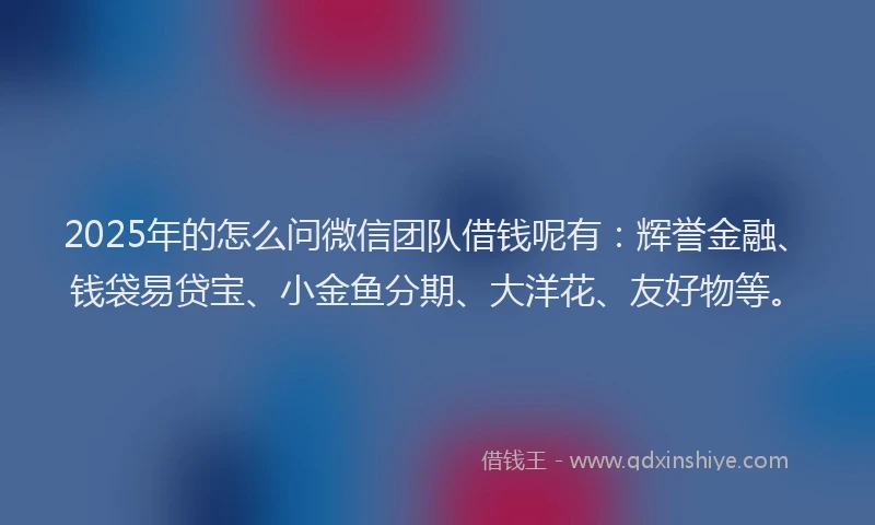 2025年的怎么问微信团队借钱呢有：辉誉金融、钱袋易贷宝、小金鱼分期、大洋花、友好物等。