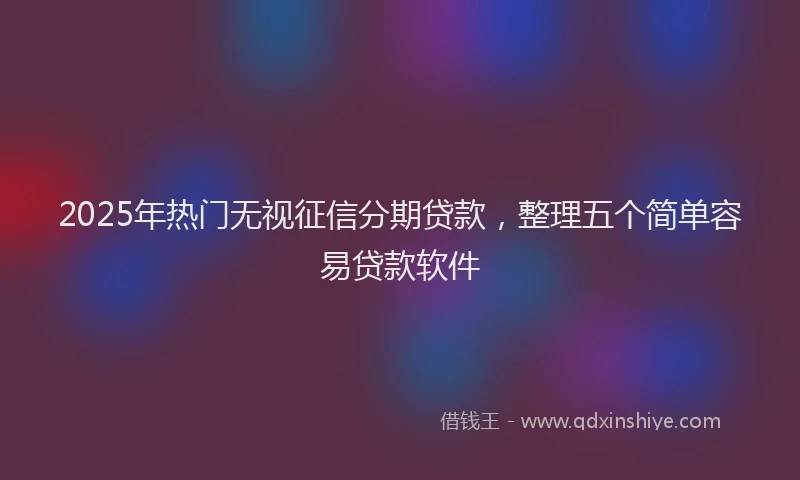 2025年热门无视征信分期贷款，整理五个简单容易贷款软件