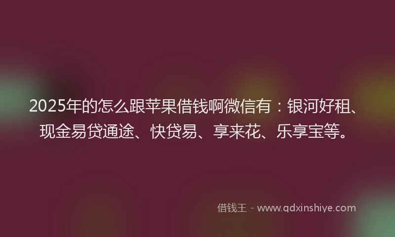 2025年的怎么跟苹果借钱啊微信有：银河好租、现金易贷通途、快贷易、享来花、乐享宝等。