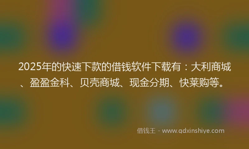 2025年的快速下款的借钱软件下载有：大利商城、盈盈金科、贝壳商城、现金分期、快莱购等。