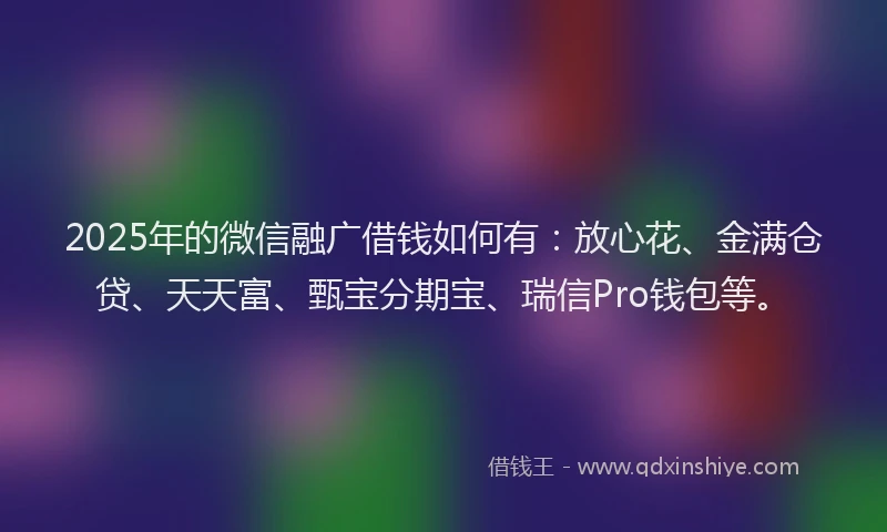 2025年的微信融广借钱如何有：放心花、金满仓贷、天天富、甄宝分期宝、瑞信Pro钱包等。