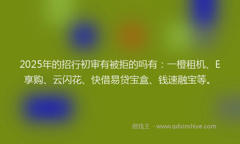2025年的招行初审有被拒的吗有：一橙租机、E享购、云闪花、快借易贷宝盒、钱速融宝等。