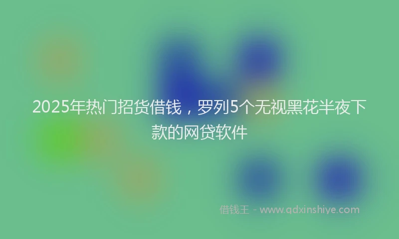 2025年热门招货借钱，罗列5个无视黑花半夜下款的网贷软件