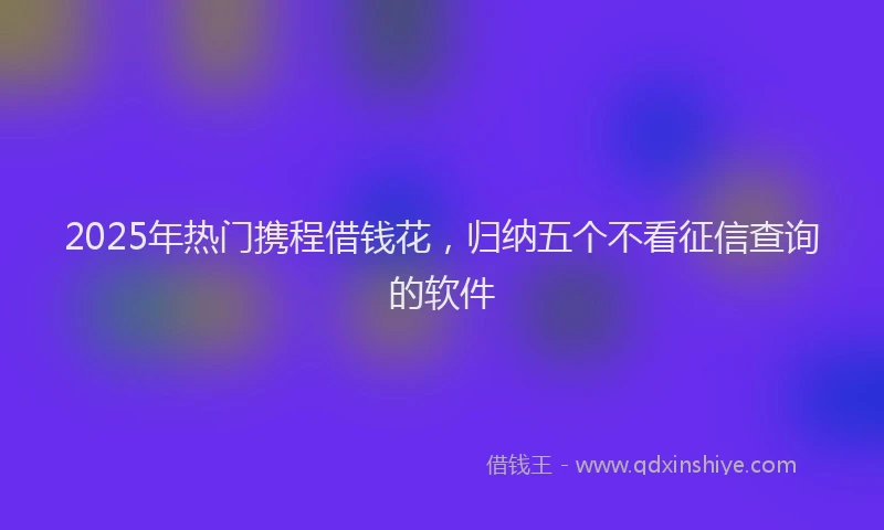 2025年热门携程借钱花，归纳五个不看征信查询的软件