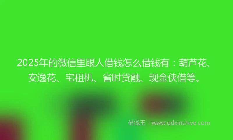2025年的微信里跟人借钱怎么借钱有：葫芦花、安逸花、宅租机、省时贷融、现金侠借等。