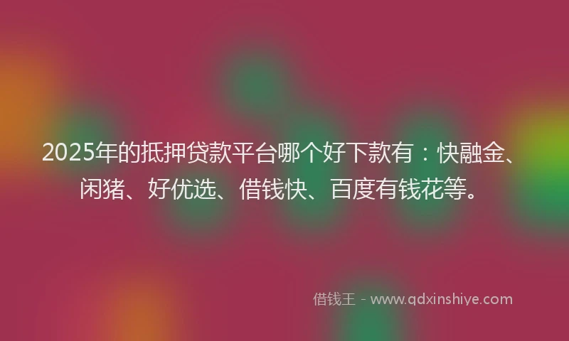 2025年的抵押贷款平台哪个好下款有：快融金、闲猪、好优选、借钱快、百度有钱花等。