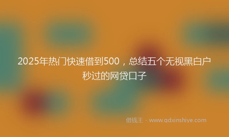 2025年热门快速借到500，总结五个无视黑白户秒过的网贷口子