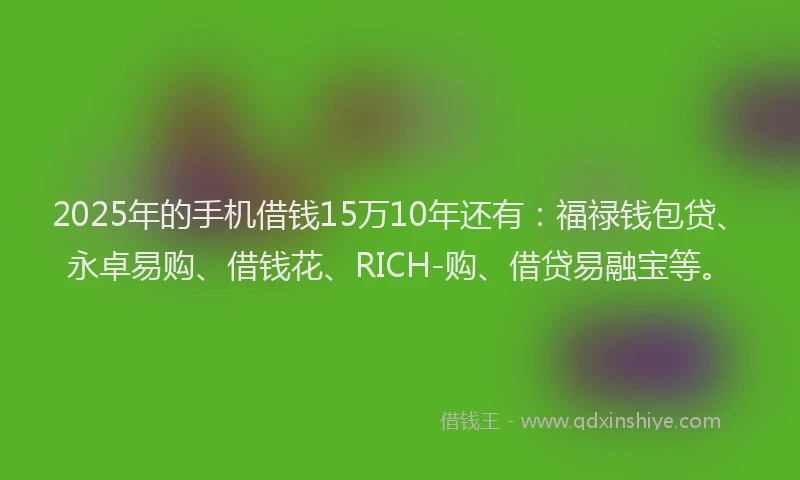 2025年的手机借钱15万10年还有：福禄钱包贷、永卓易购、借钱花、RICH-购、借贷易融宝等。