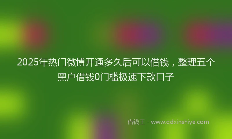 2025年热门微博开通多久后可以借钱，整理五个黑户借钱0门槛极速下款口子
