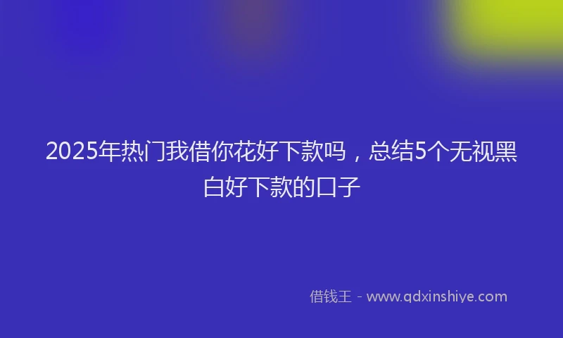 2025年热门我借你花好下款吗，总结5个无视黑白好下款的口子