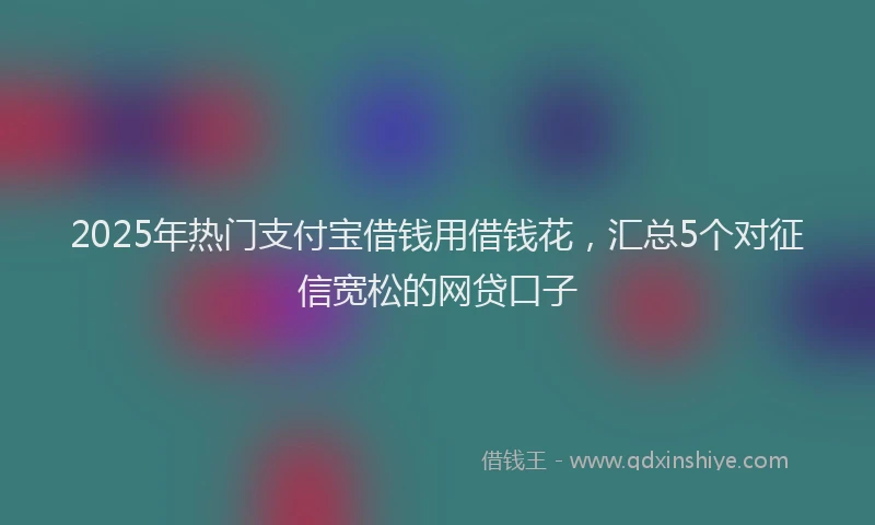2025年热门支付宝借钱用借钱花，汇总5个对征信宽松的网贷口子