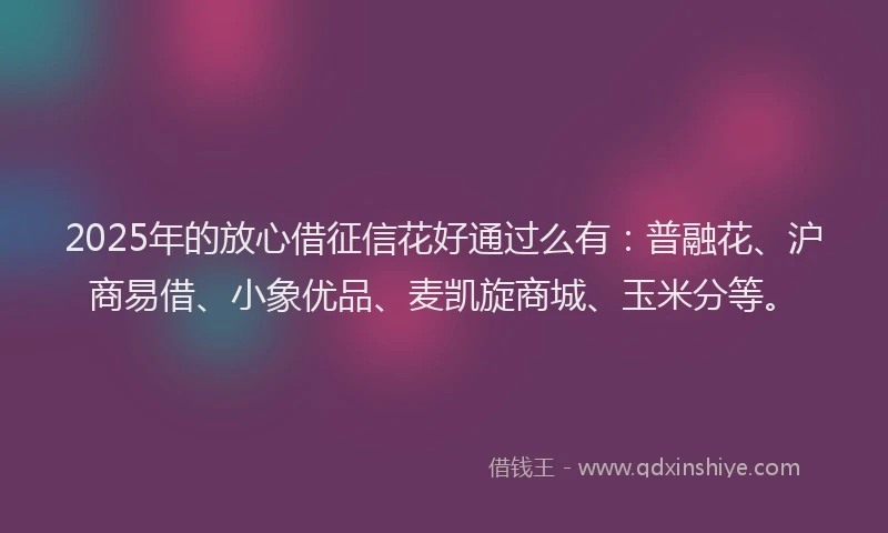 2025年的放心借征信花好通过么有：普融花、沪商易借、小象优品、麦凯旋商城、玉米分等。