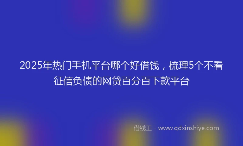2025年热门手机平台哪个好借钱，梳理5个不看征信负债的网贷百分百下款平台