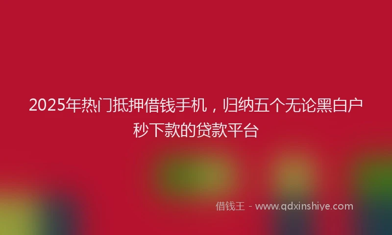2025年热门抵押借钱手机，归纳五个无论黑白户秒下款的贷款平台