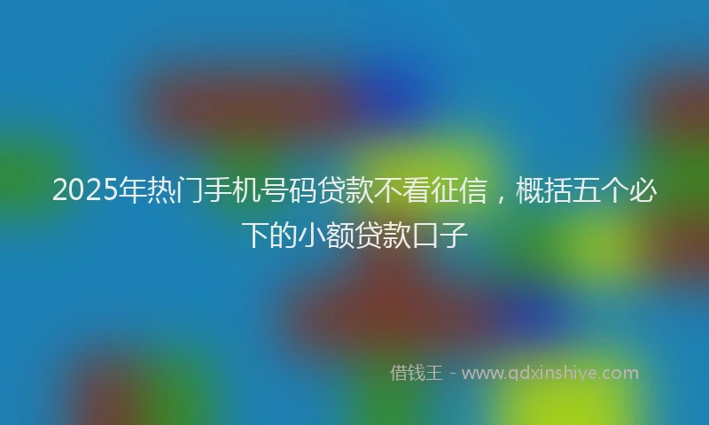 2025年热门手机号码贷款不看征信，概括五个必下的小额贷款口子