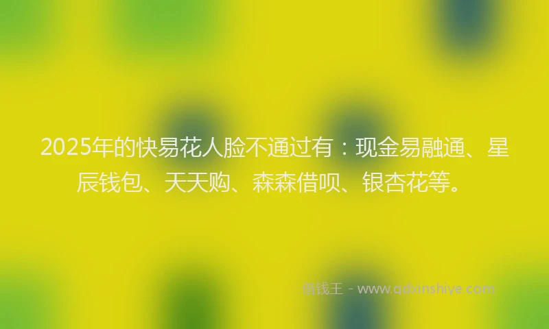 2025年的快易花人脸不通过有：现金易融通、星辰钱包、天天购、森森借呗、银杏花等。