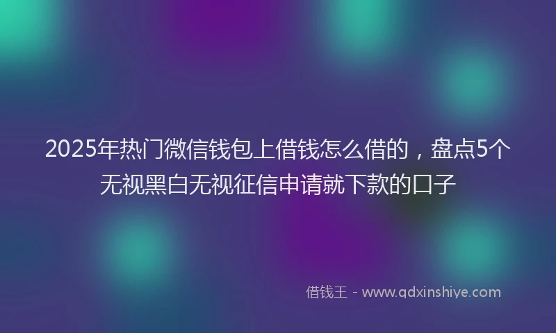 2025年热门微信钱包上借钱怎么借的，盘点5个无视黑白无视征信申请就下款的口子