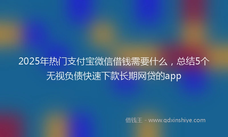 2025年热门支付宝微信借钱需要什么，总结5个无视负债快速下款长期网贷的app