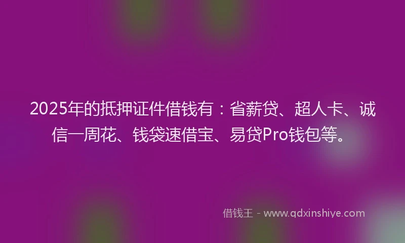 2025年的抵押证件借钱有：省薪贷、超人卡、诚信一周花、钱袋速借宝、易贷Pro钱包等。