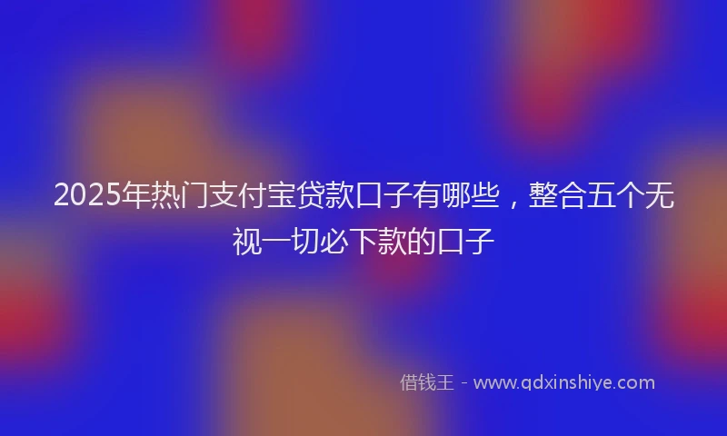 2025年热门支付宝贷款口子有哪些，整合五个无视一切必下款的口子