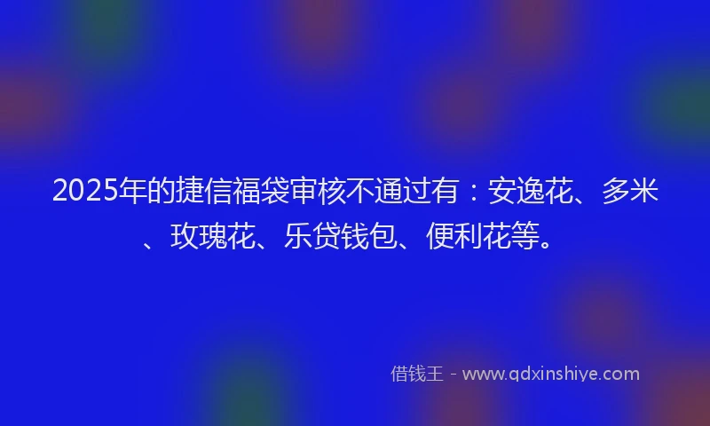 2025年的捷信福袋审核不通过有：安逸花、多米、玫瑰花、乐贷钱包、便利花等。